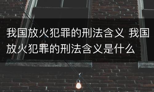 我国放火犯罪的刑法含义 我国放火犯罪的刑法含义是什么