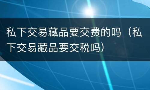 私下交易藏品要交费的吗（私下交易藏品要交税吗）