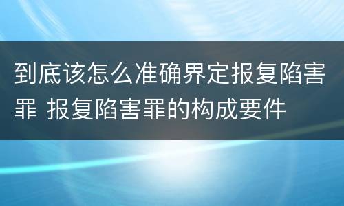 到底该怎么准确界定报复陷害罪 报复陷害罪的构成要件