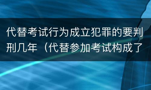 代替考试行为成立犯罪的要判刑几年（代替参加考试构成了什么犯罪）