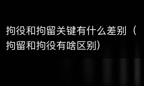 拘役和拘留关键有什么差别（拘留和拘役有啥区别）