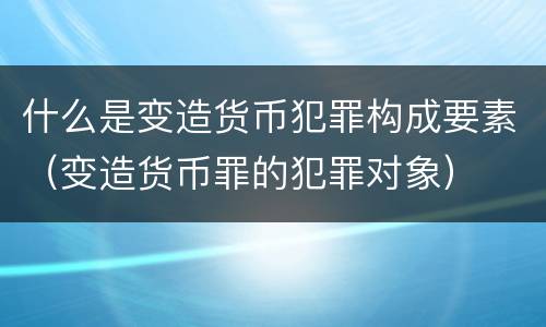 什么是变造货币犯罪构成要素（变造货币罪的犯罪对象）