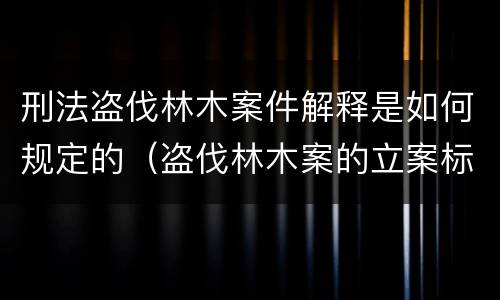 刑法盗伐林木案件解释是如何规定的（盗伐林木案的立案标准及定罪与量刑）