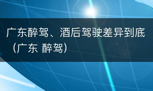 广东醉驾、酒后驾驶差异到底（广东 醉驾）