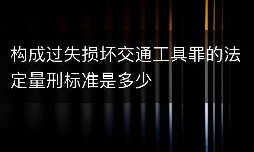 构成过失损坏交通工具罪的法定量刑标准是多少
