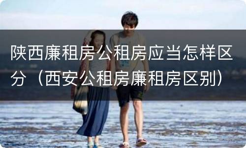 陕西廉租房公租房应当怎样区分（西安公租房廉租房区别）