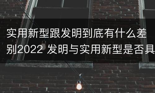 实用新型跟发明到底有什么差别2022 发明与实用新型是否具有实用性