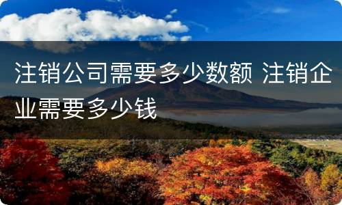 注销公司需要多少数额 注销企业需要多少钱