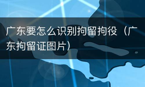 广东要怎么识别拘留拘役（广东拘留证图片）