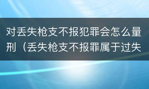 对丢失枪支不报犯罪会怎么量刑（丢失枪支不报罪属于过失犯罪吗）