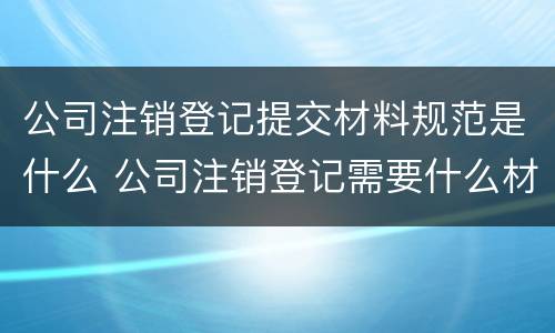 公司注销登记提交材料规范是什么 公司注销登记需要什么材料