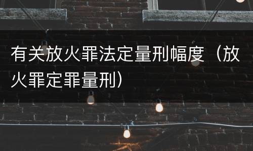 有关放火罪法定量刑幅度（放火罪定罪量刑）