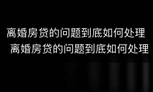 离婚房贷的问题到底如何处理 离婚房贷的问题到底如何处理呢