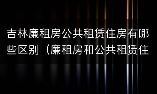 吉林廉租房公共租赁住房有哪些区别（廉租房和公共租赁住房的区别）