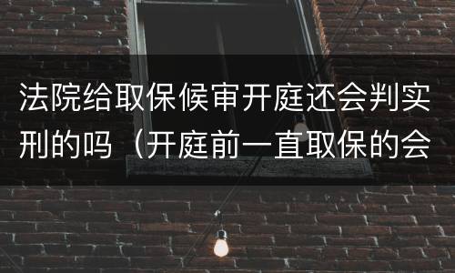 法院给取保候审开庭还会判实刑的吗（开庭前一直取保的会判实刑吗）