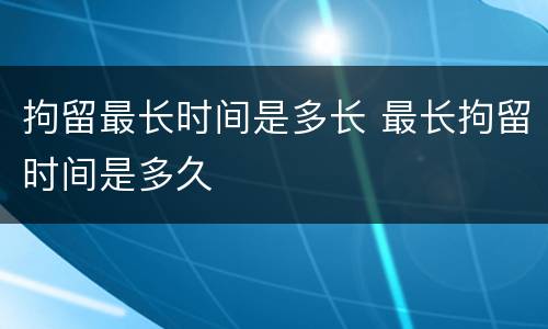 拘留最长时间是多长 最长拘留时间是多久