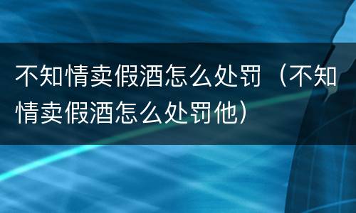 不知情卖假酒怎么处罚（不知情卖假酒怎么处罚他）