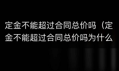 定金不能超过合同总价吗（定金不能超过合同总价吗为什么）