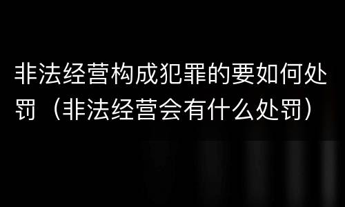 非法经营构成犯罪的要如何处罚（非法经营会有什么处罚）