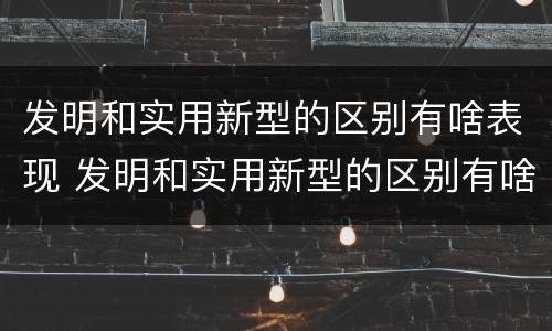 发明和实用新型的区别有啥表现 发明和实用新型的区别有啥表现呢