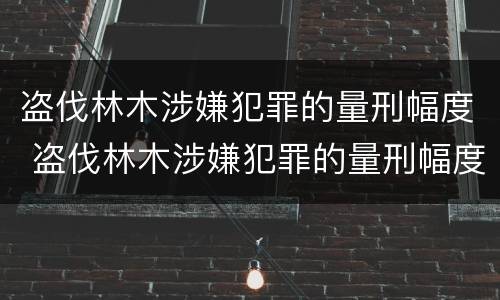 盗伐林木涉嫌犯罪的量刑幅度 盗伐林木涉嫌犯罪的量刑幅度有多大