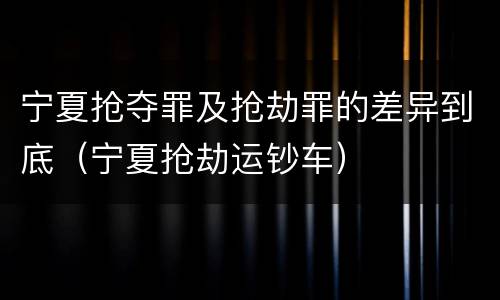 宁夏抢夺罪及抢劫罪的差异到底（宁夏抢劫运钞车）