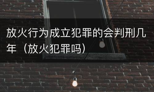 放火行为成立犯罪的会判刑几年（放火犯罪吗）