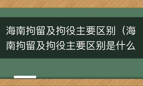 海南拘留及拘役主要区别（海南拘留及拘役主要区别是什么）