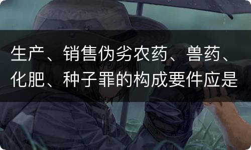生产、销售伪劣农药、兽药、化肥、种子罪的构成要件应是什么