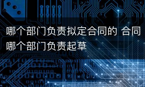 哪个部门负责拟定合同的 合同哪个部门负责起草