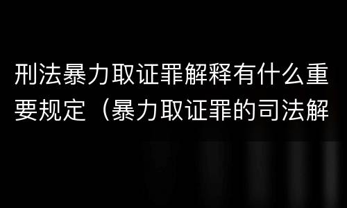 刑法暴力取证罪解释有什么重要规定（暴力取证罪的司法解释）