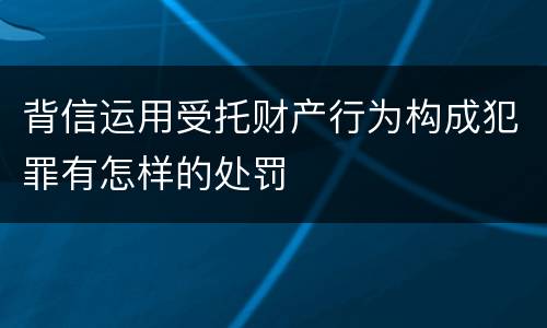 背信运用受托财产行为构成犯罪有怎样的处罚
