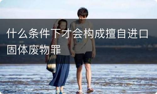 什么条件下才会构成擅自进口固体废物罪