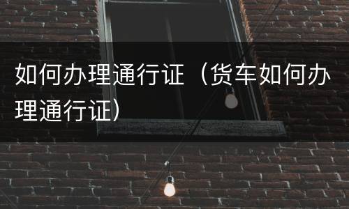 如何办理通行证（货车如何办理通行证）