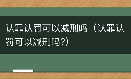 认罪认罚可以减刑吗（认罪认罚可以减刑吗?）