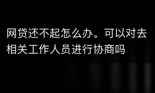 网贷还不起怎么办。可以对去相关工作人员进行协商吗