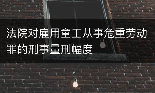 法院对雇用童工从事危重劳动罪的刑事量刑幅度