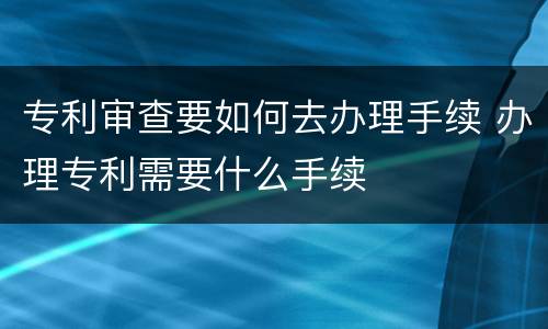 专利审查要如何去办理手续 办理专利需要什么手续