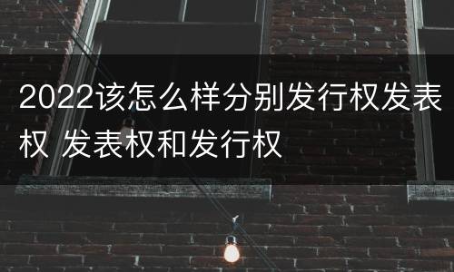 2022该怎么样分别发行权发表权 发表权和发行权