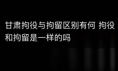 甘肃拘役与拘留区别有何 拘役和拘留是一样的吗