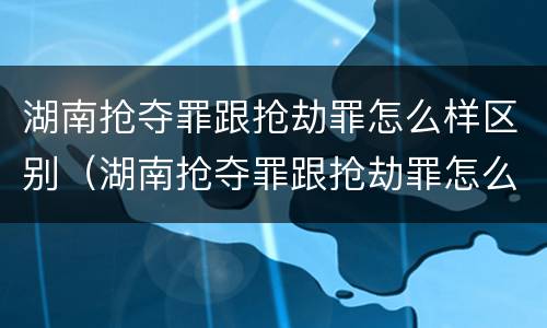 湖南抢夺罪跟抢劫罪怎么样区别（湖南抢夺罪跟抢劫罪怎么样区别大吗）