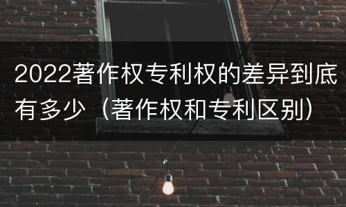 2022著作权专利权的差异到底有多少（著作权和专利区别）