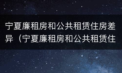 宁夏廉租房和公共租赁住房差异（宁夏廉租房和公共租赁住房差异多大）