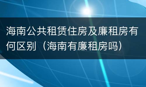 海南公共租赁住房及廉租房有何区别（海南有廉租房吗）