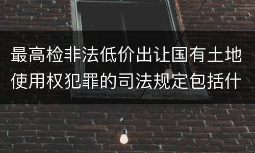最高检非法低价出让国有土地使用权犯罪的司法规定包括什么重要内容