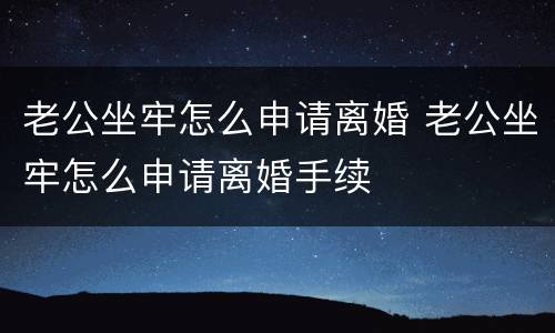 老公坐牢怎么申请离婚 老公坐牢怎么申请离婚手续