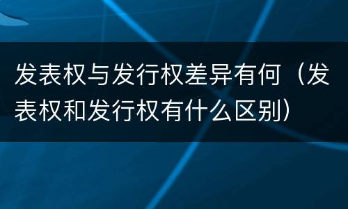发表权与发行权差异有何（发表权和发行权有什么区别）