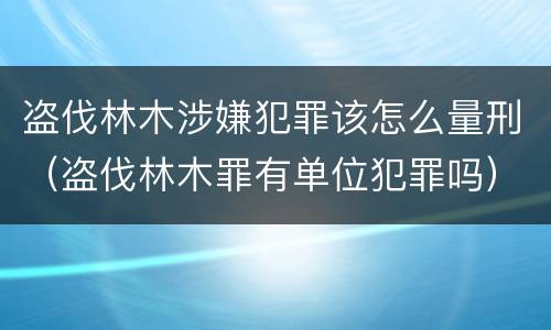 盗伐林木涉嫌犯罪该怎么量刑（盗伐林木罪有单位犯罪吗）