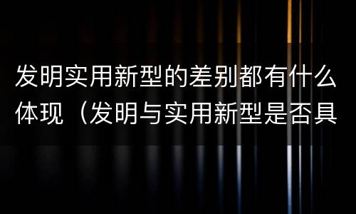 发明实用新型的差别都有什么体现（发明与实用新型是否具有实用性）