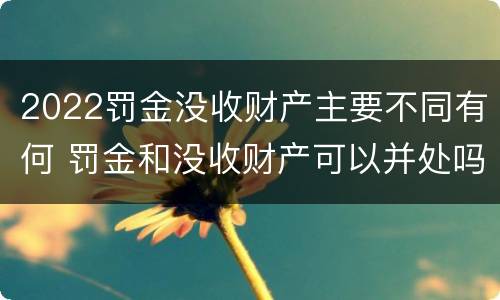2022罚金没收财产主要不同有何 罚金和没收财产可以并处吗